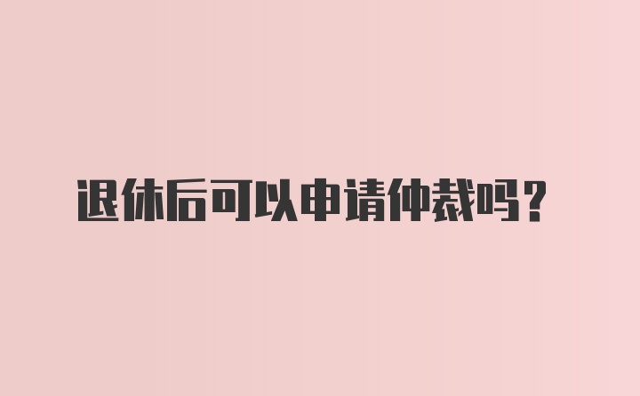 退休后可以申请仲裁吗？