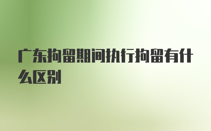 广东拘留期间执行拘留有什么区别