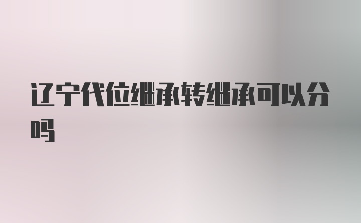 辽宁代位继承转继承可以分吗