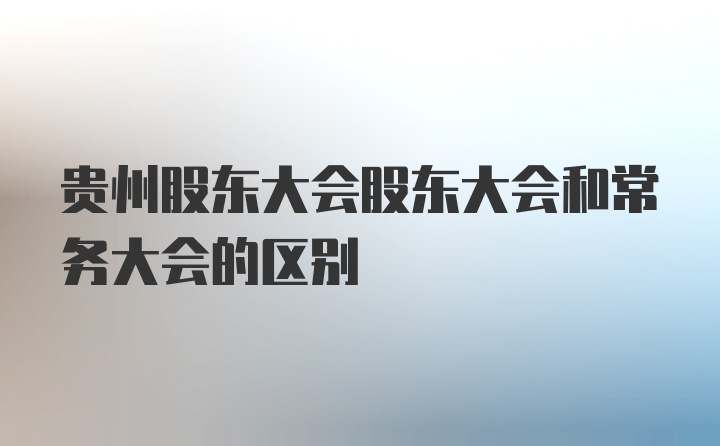 贵州股东大会股东大会和常务大会的区别