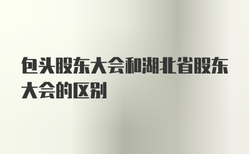 包头股东大会和湖北省股东大会的区别