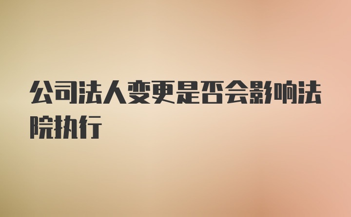 公司法人变更是否会影响法院执行