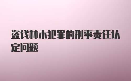 盗伐林木犯罪的刑事责任认定问题