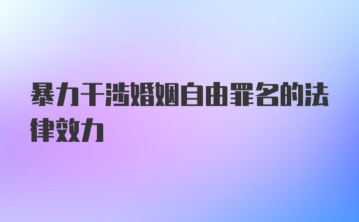 暴力干涉婚姻自由罪名的法律效力