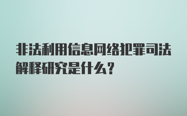 非法利用信息网络犯罪司法解释研究是什么？