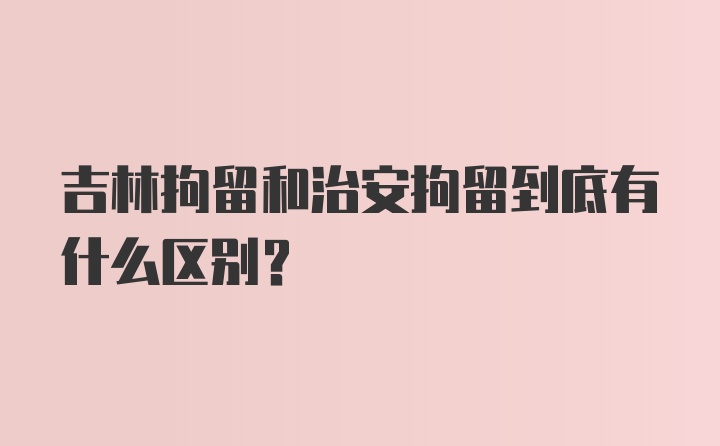 吉林拘留和治安拘留到底有什么区别?