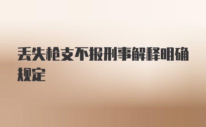 丢失枪支不报刑事解释明确规定