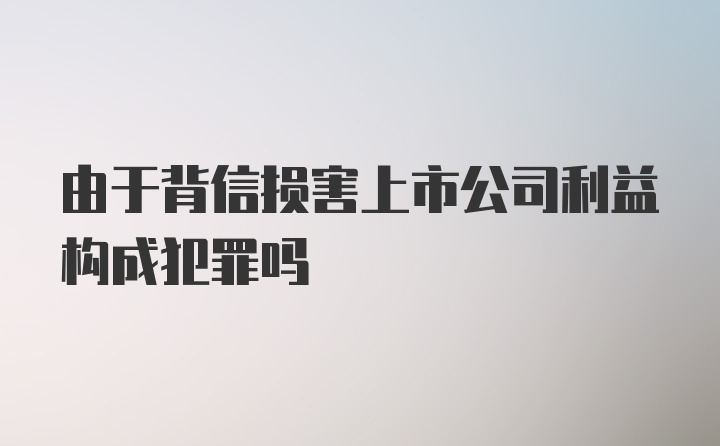 由于背信损害上市公司利益构成犯罪吗