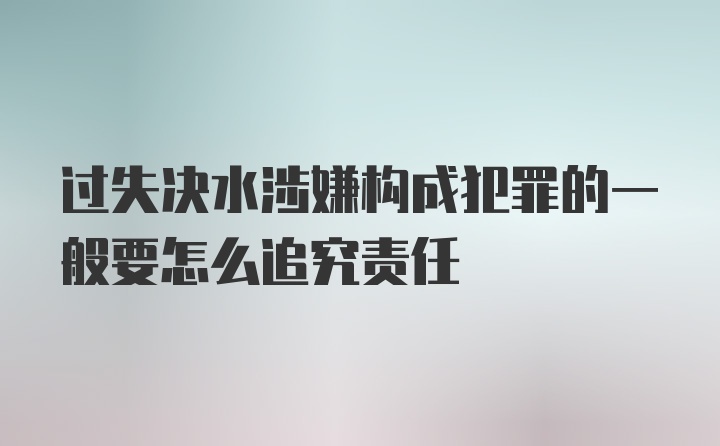 过失决水涉嫌构成犯罪的一般要怎么追究责任