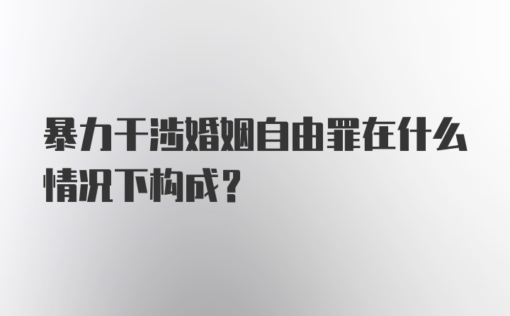 暴力干涉婚姻自由罪在什么情况下构成?