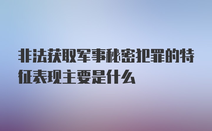 非法获取军事秘密犯罪的特征表现主要是什么