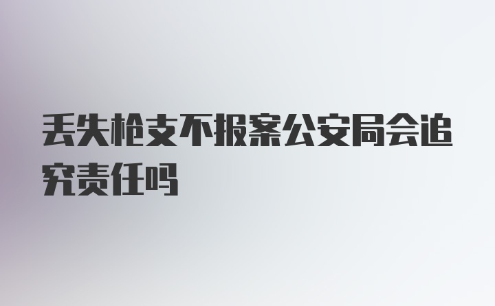 丢失枪支不报案公安局会追究责任吗