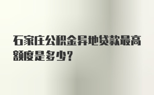 石家庄公积金异地贷款最高额度是多少？