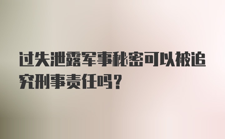 过失泄露军事秘密可以被追究刑事责任吗？