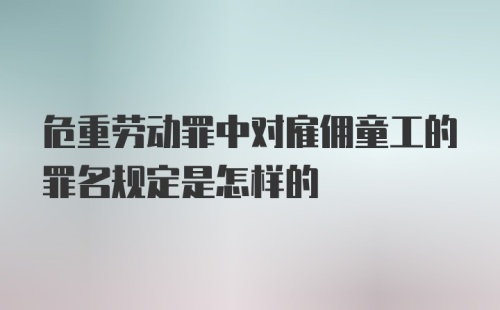 危重劳动罪中对雇佣童工的罪名规定是怎样的