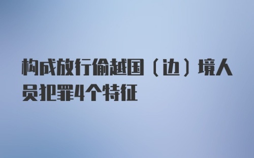 构成放行偷越国（边）境人员犯罪4个特征