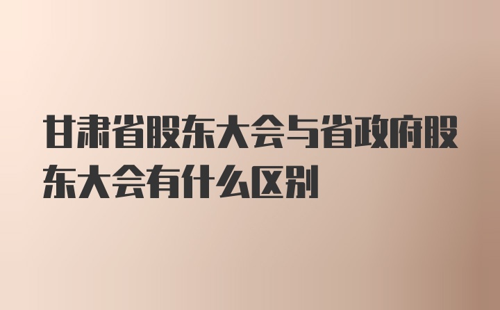 甘肃省股东大会与省政府股东大会有什么区别