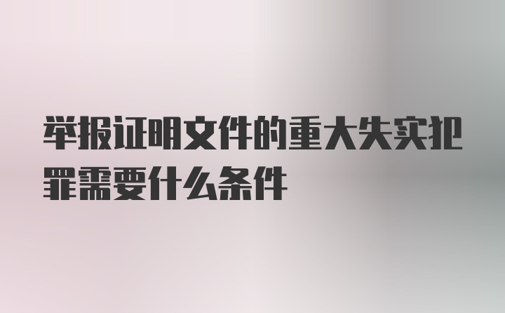 举报证明文件的重大失实犯罪需要什么条件