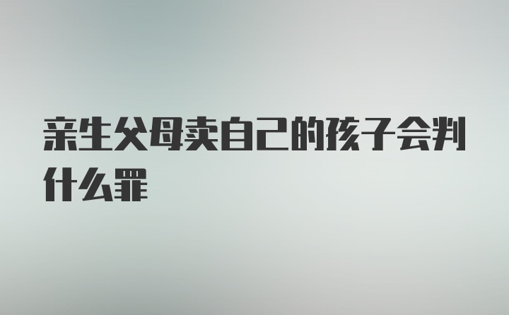 亲生父母卖自己的孩子会判什么罪