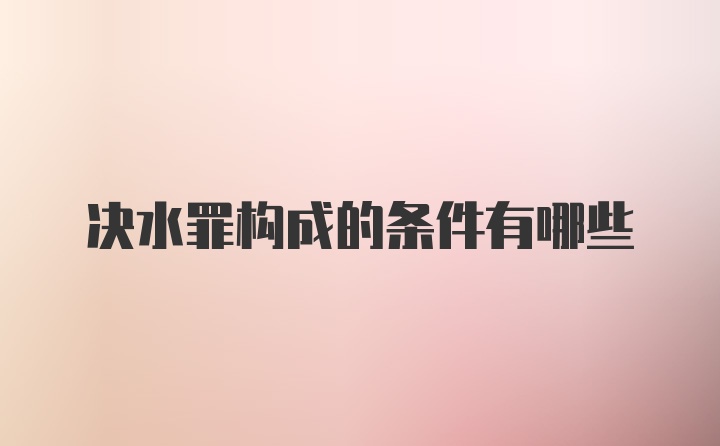 决水罪构成的条件有哪些