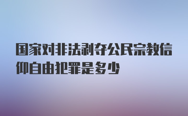 国家对非法剥夺公民宗教信仰自由犯罪是多少