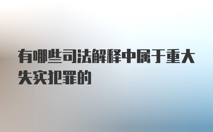 有哪些司法解释中属于重大失实犯罪的