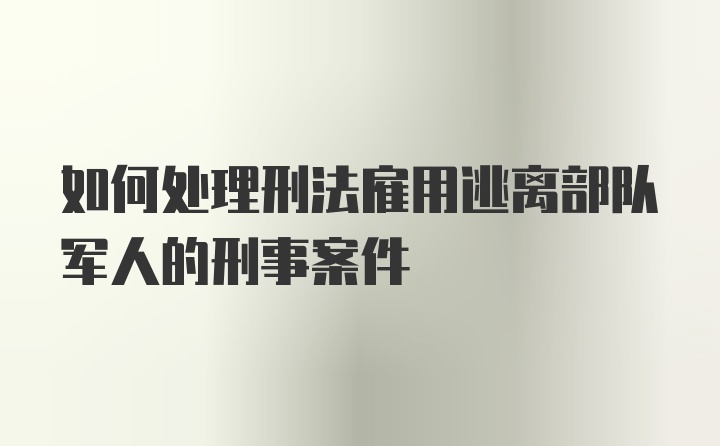 如何处理刑法雇用逃离部队军人的刑事案件