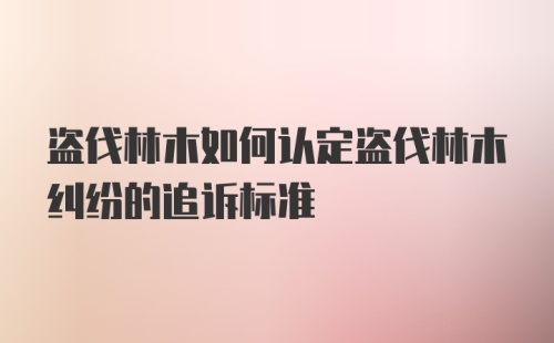 盗伐林木如何认定盗伐林木纠纷的追诉标准