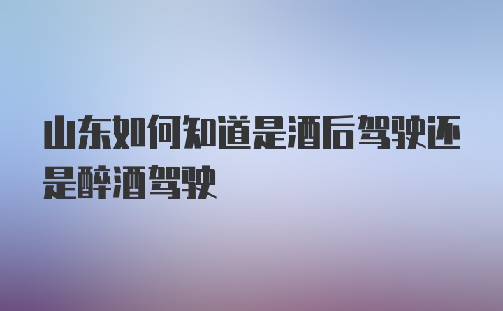 山东如何知道是酒后驾驶还是醉酒驾驶