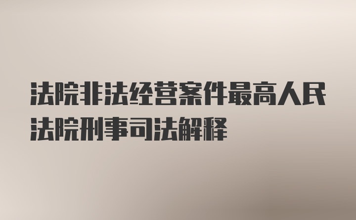 法院非法经营案件最高人民法院刑事司法解释