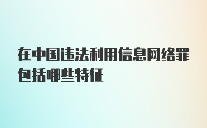 在中国违法利用信息网络罪包括哪些特征