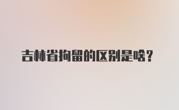 吉林省拘留的区别是啥？