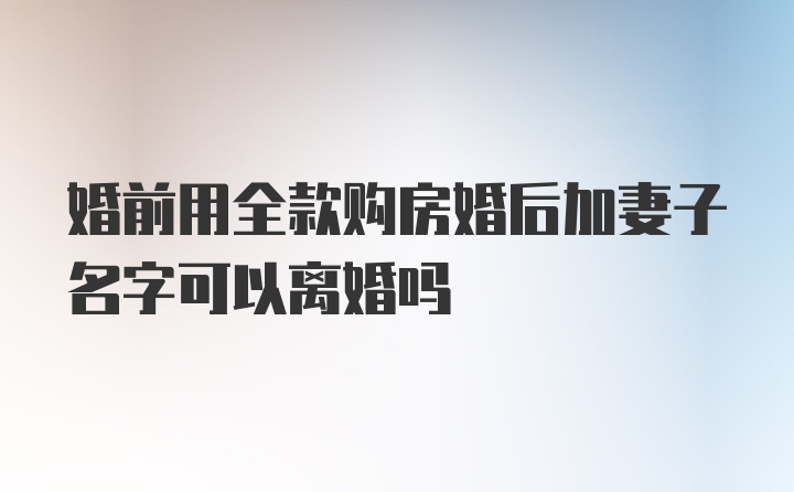 婚前用全款购房婚后加妻子名字可以离婚吗