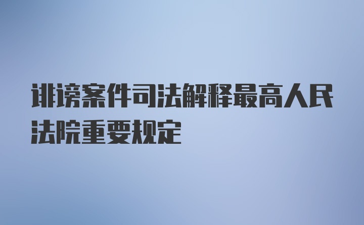 诽谤案件司法解释最高人民法院重要规定