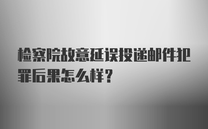 检察院故意延误投递邮件犯罪后果怎么样？