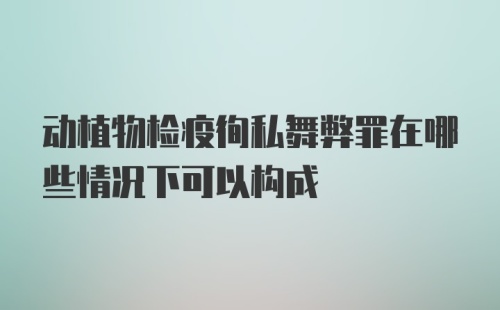 动植物检疫徇私舞弊罪在哪些情况下可以构成