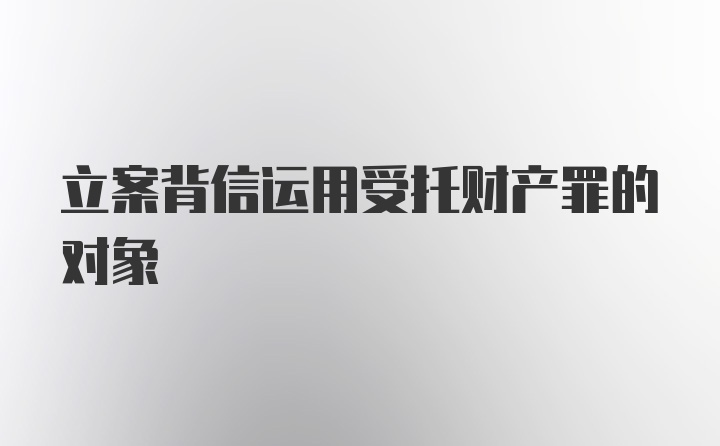 立案背信运用受托财产罪的对象