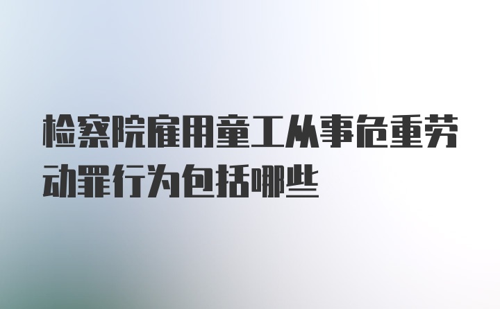 检察院雇用童工从事危重劳动罪行为包括哪些