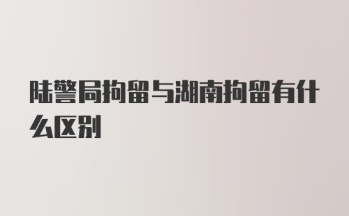 陆警局拘留与湖南拘留有什么区别