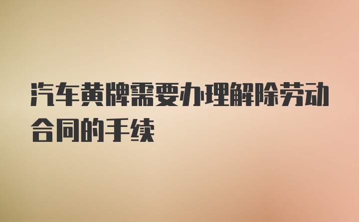 汽车黄牌需要办理解除劳动合同的手续