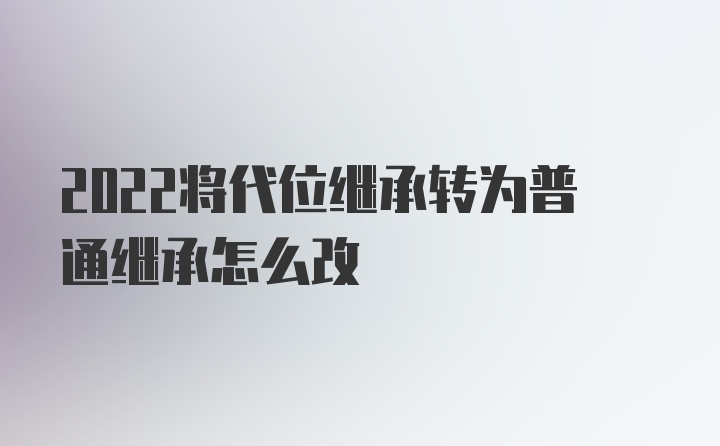 2022将代位继承转为普通继承怎么改