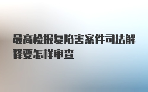 最高检报复陷害案件司法解释要怎样审查