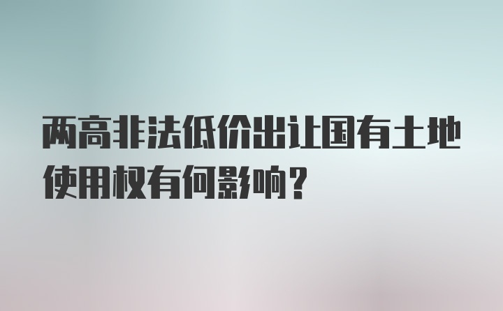 两高非法低价出让国有土地使用权有何影响?