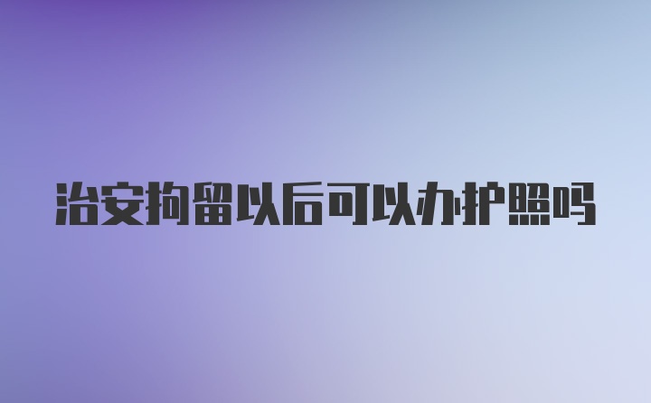 治安拘留以后可以办护照吗