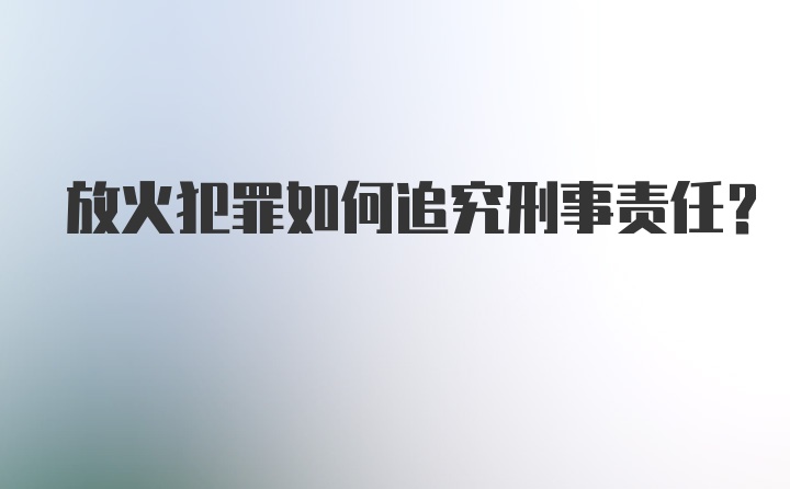 放火犯罪如何追究刑事责任？