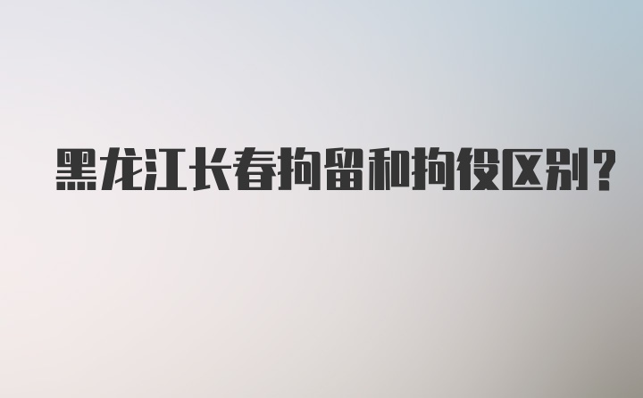 黑龙江长春拘留和拘役区别?