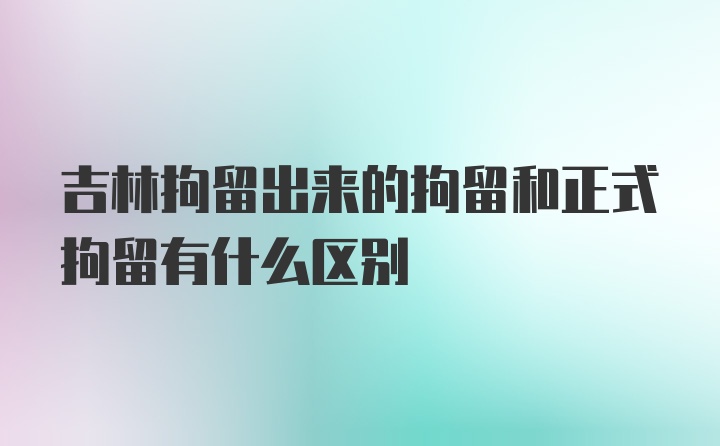 吉林拘留出来的拘留和正式拘留有什么区别