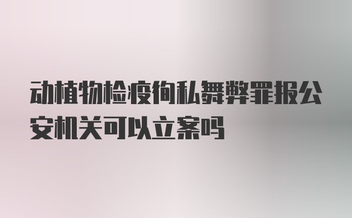 动植物检疫徇私舞弊罪报公安机关可以立案吗