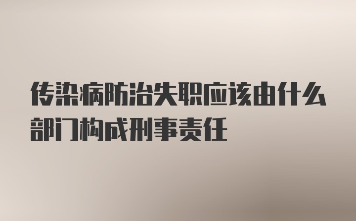 传染病防治失职应该由什么部门构成刑事责任