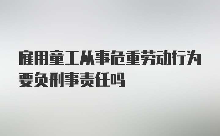 雇用童工从事危重劳动行为要负刑事责任吗